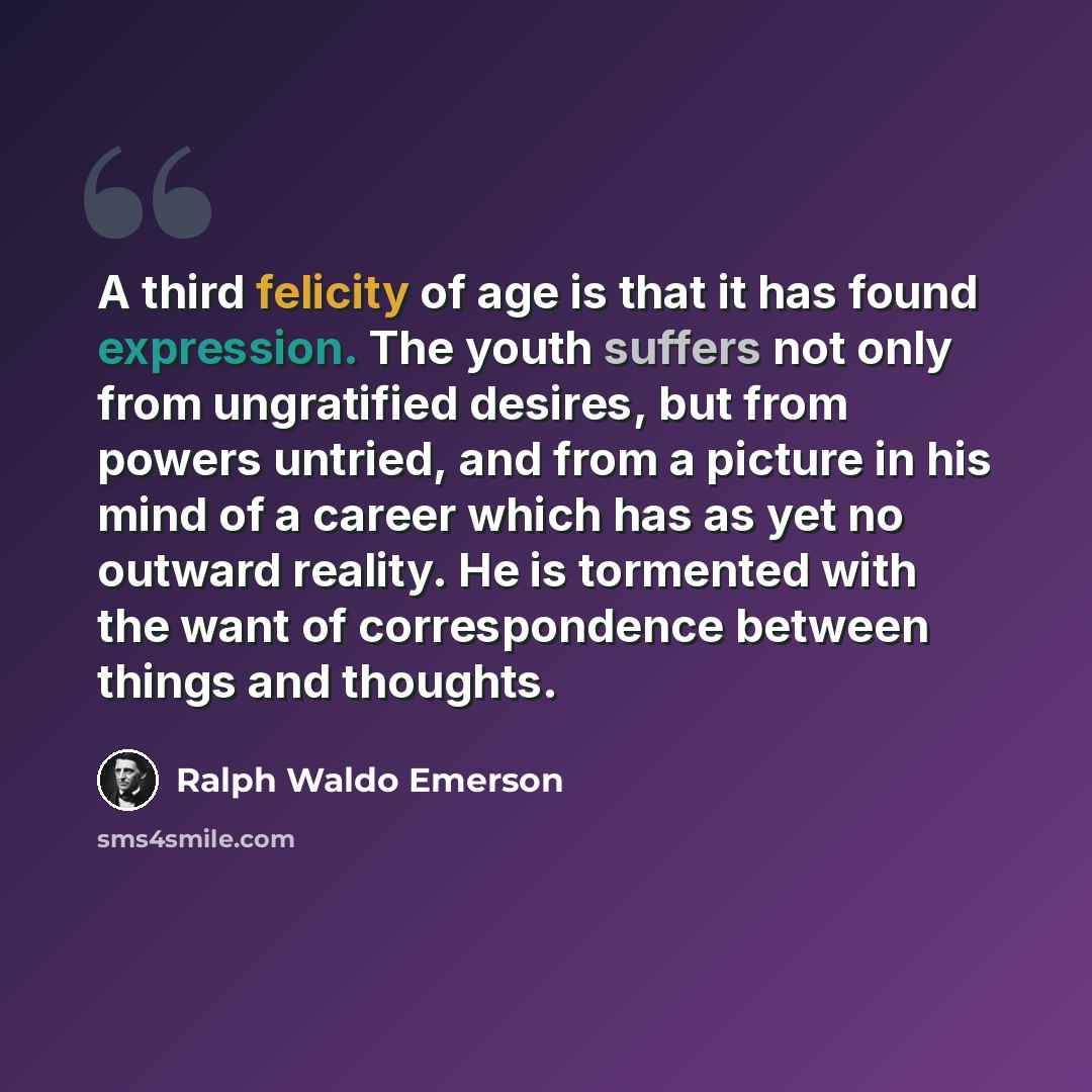 “A third felicity of age is that it has found expression. The youth suffers not only from ungratified desires, but from powers untried, and from a picture in his mind of a career which has as yet no outward reality. He is tormented with the want of correspondence between things and thoughts.” quote by Ralph Waldo Emerson