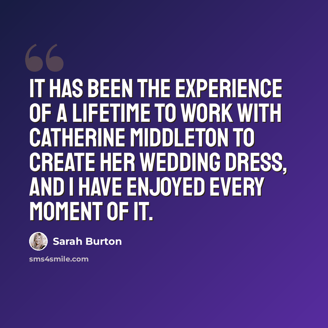 “It has been the experience of a lifetime to work with Catherine Middleton to create her wedding dress, and I have enjoyed every moment of it.” quote by Sarah Burton
