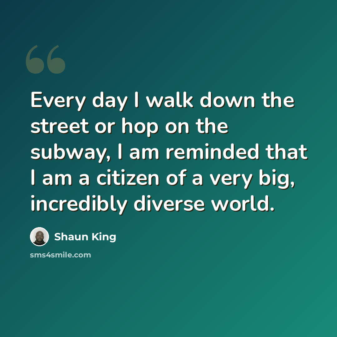 “Every day I walk down the street or hop on the subway, I am reminded that I am a citizen of a very big, incredibly diverse world.” quote by Shaun King