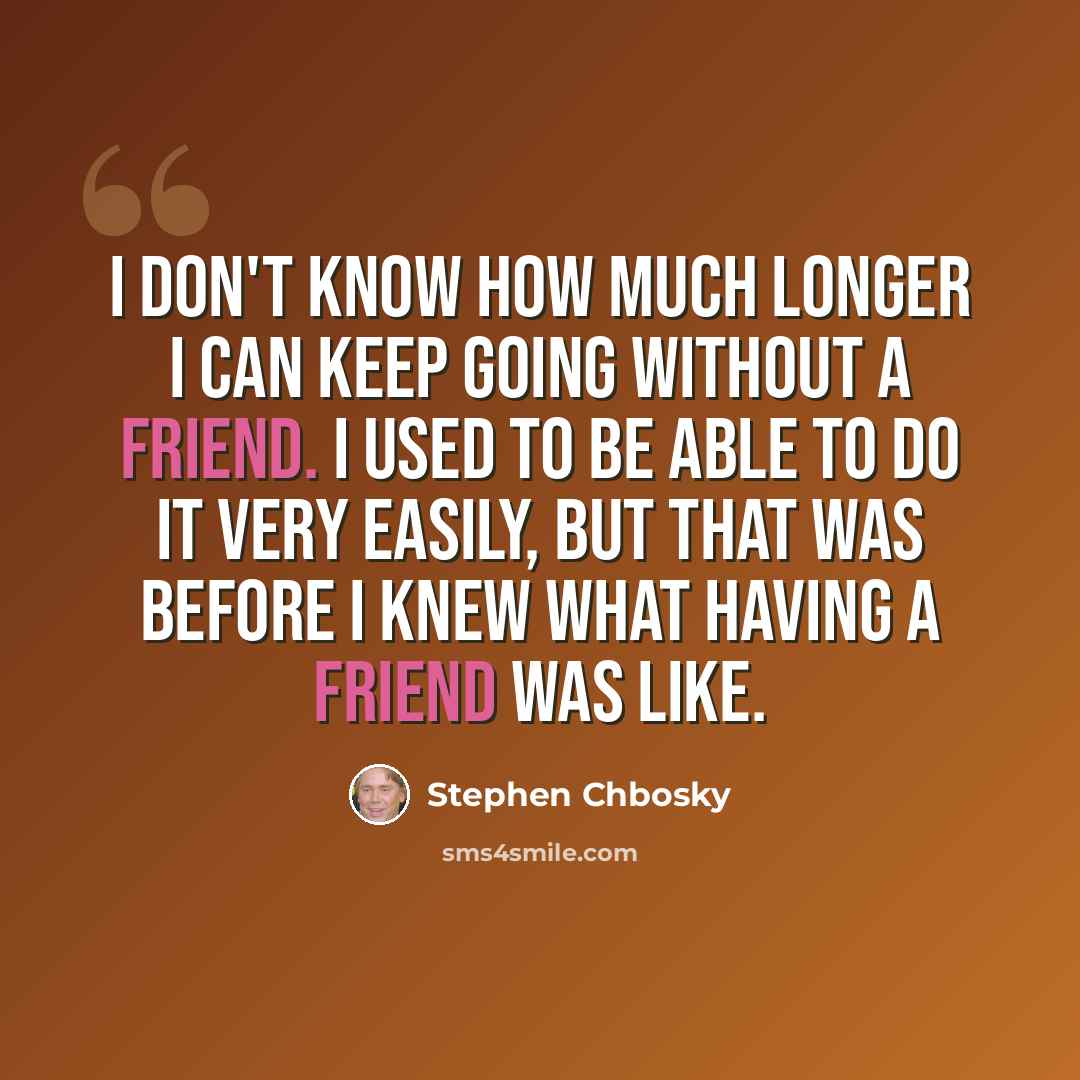 “I don't know how much longer I can keep going without a friend. I used to be able to do it very easily, but that was before I knew what having a friend was like.” quote by Stephen Chbosky