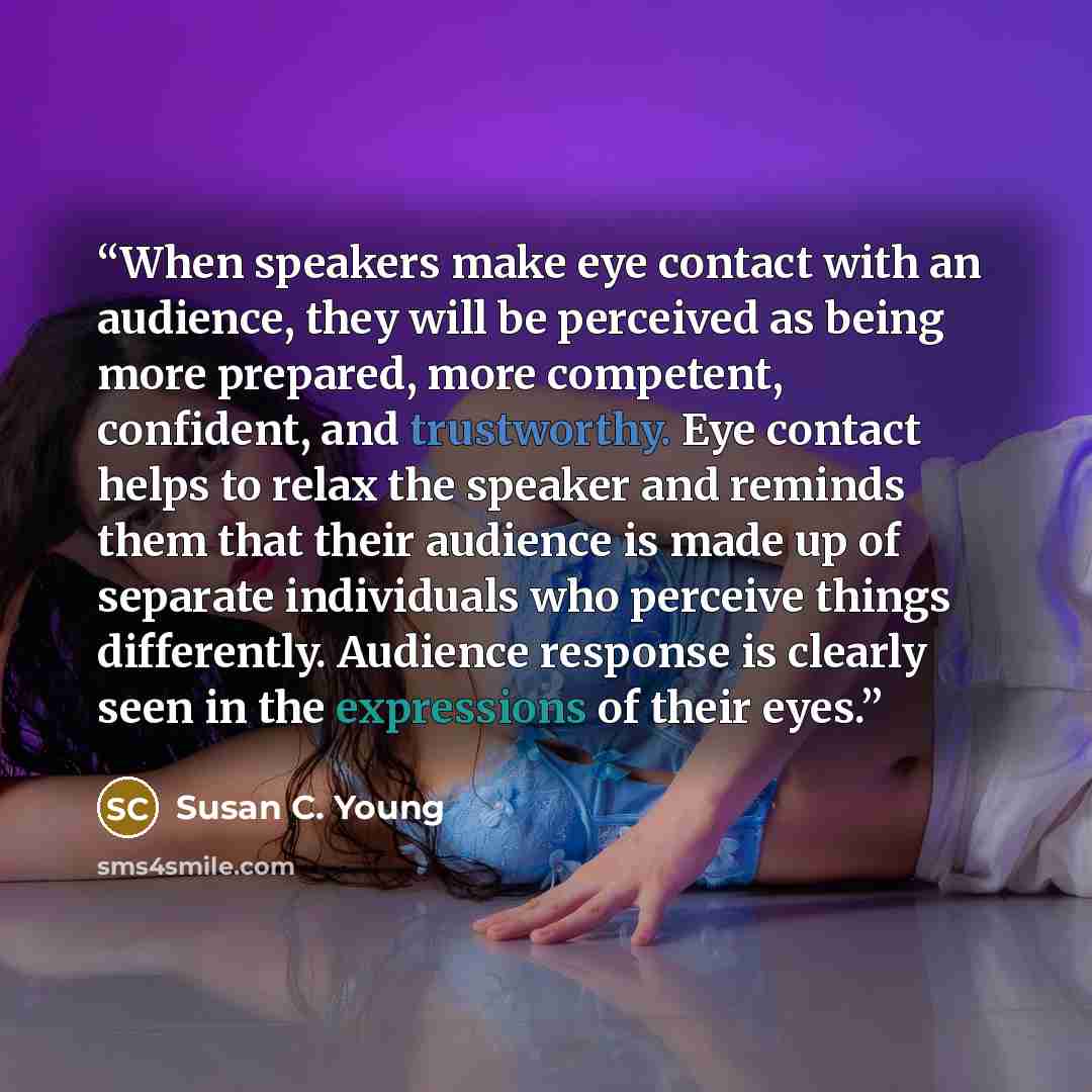 “When speakers make eye contact with an audience, they will be perceived as being more prepared, more competent, confident, and trustworthy. Eye contact helps to relax the speaker and reminds them that their audience is made up of separate individuals who perceive things differently. Audience…” quote by Susan C. Young