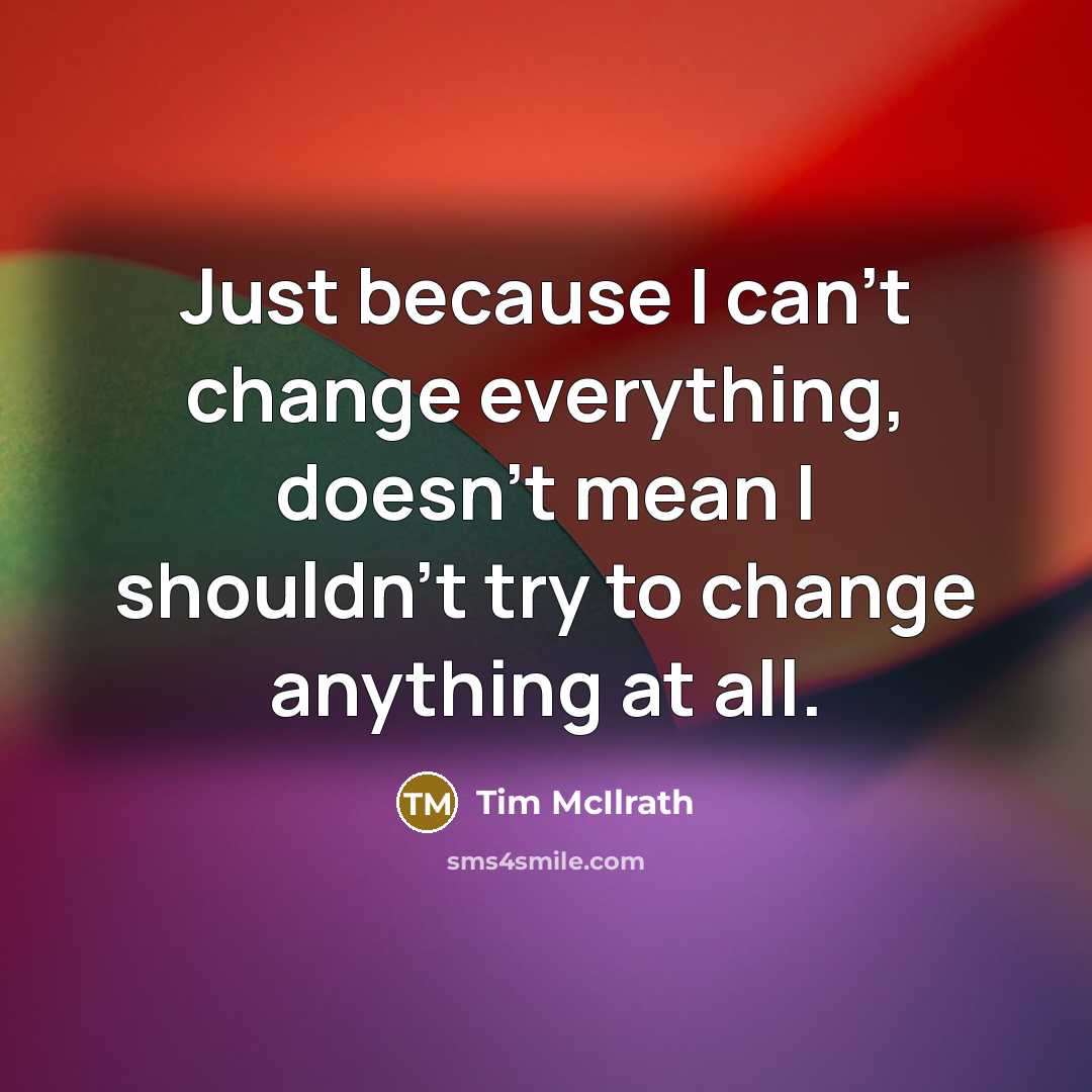 “Just because I can't change everything, doesn't mean I shouldn't try to change anything at all.” quote by Tim McIlrath
