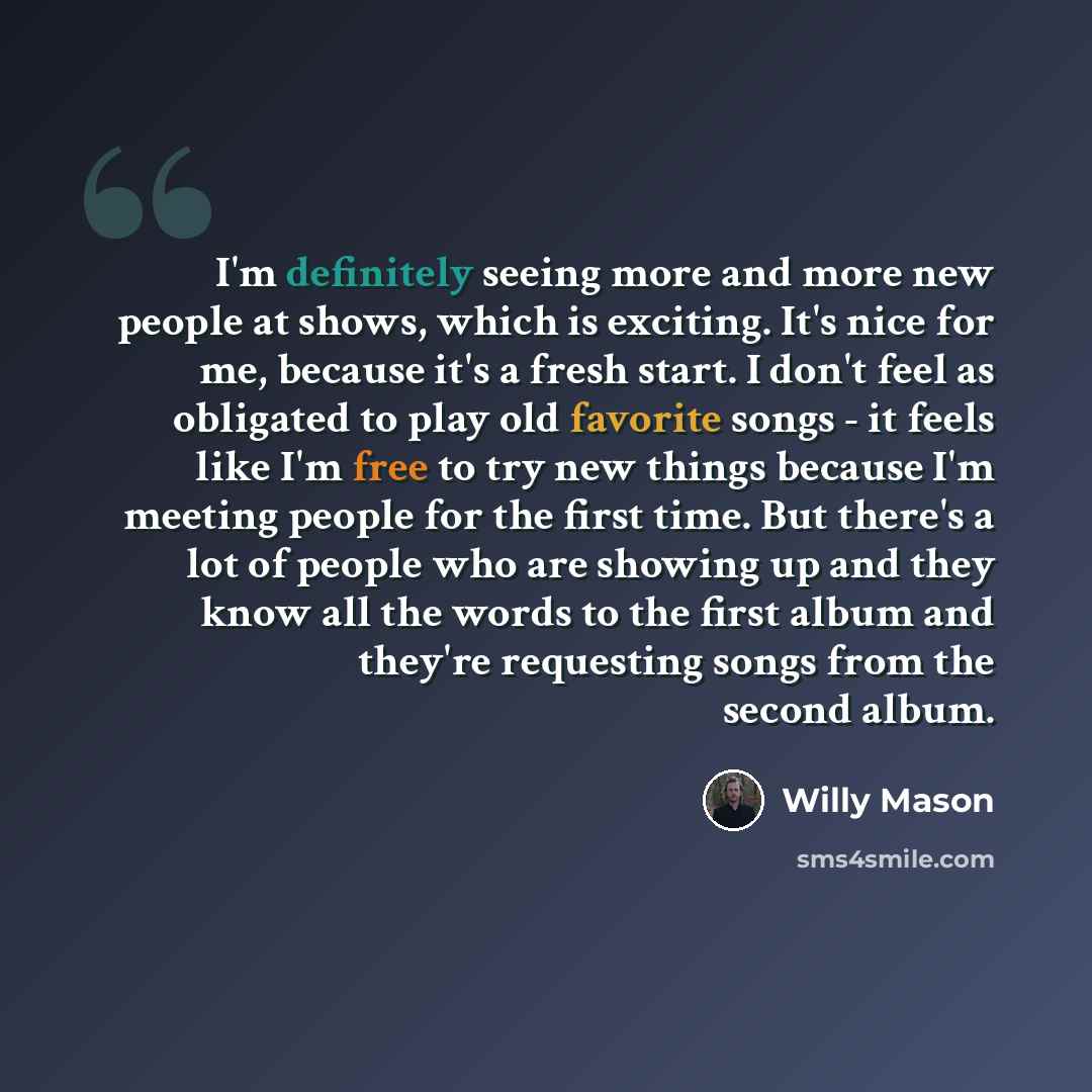 “I'm definitely seeing more and more new people at shows, which is exciting. It's nice for me, because it's a fresh start. I don't feel as obligated to play old favorite songs - it feels like I'm free to try new things because I'm meeting people for the first time. But there's a lot of people who…” quote by Willy Mason
