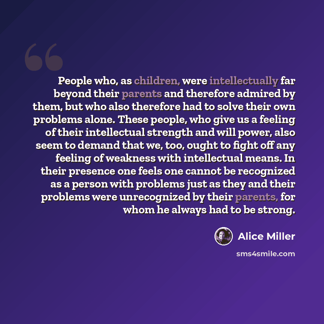 “People who, as children, were intellectually far beyond their parents and therefore admired by them, but who also therefore had to solve their own problems alone. These people, who give us a feeling of their intellectual strength and will power, also seem to demand that we, too, ought to fight off…” quote by Alice Miller