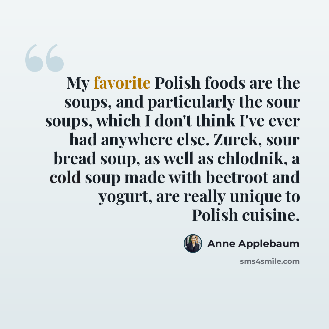 “My favorite Polish foods are the soups, and particularly the sour soups, which I don't think I've ever had anywhere else. Zurek, sour bread soup, as well as chlodnik, a cold soup made with beetroot and yogurt, are really unique to Polish cuisine.” quote by Anne Applebaum