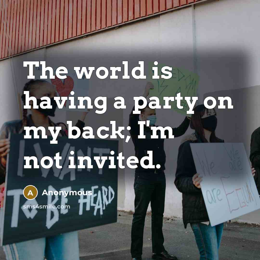 “The world is having a party on my back; I'm not invited.” quote by Anonymous