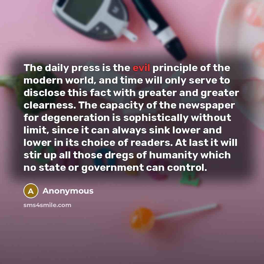“The daily press is the evil principle of the modern world, and time will only serve to disclose this fact with greater and greater clearness. The capacity of the newspaper for degeneration is sophistically without limit, since it can always sink lower and lower in its choice of readers. At last it…” quote by Anonymous