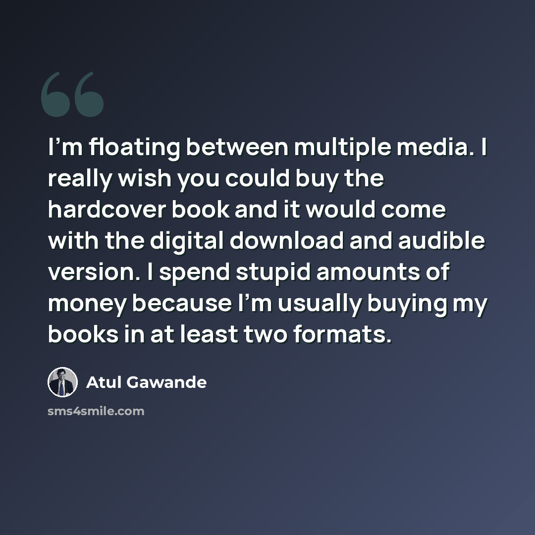 “I'm floating between multiple media. I really wish you could buy the hardcover book and it would come with the digital download and audible version. I spend stupid amounts of money because I'm usually buying my books in at least two formats.” quote by Atul Gawande