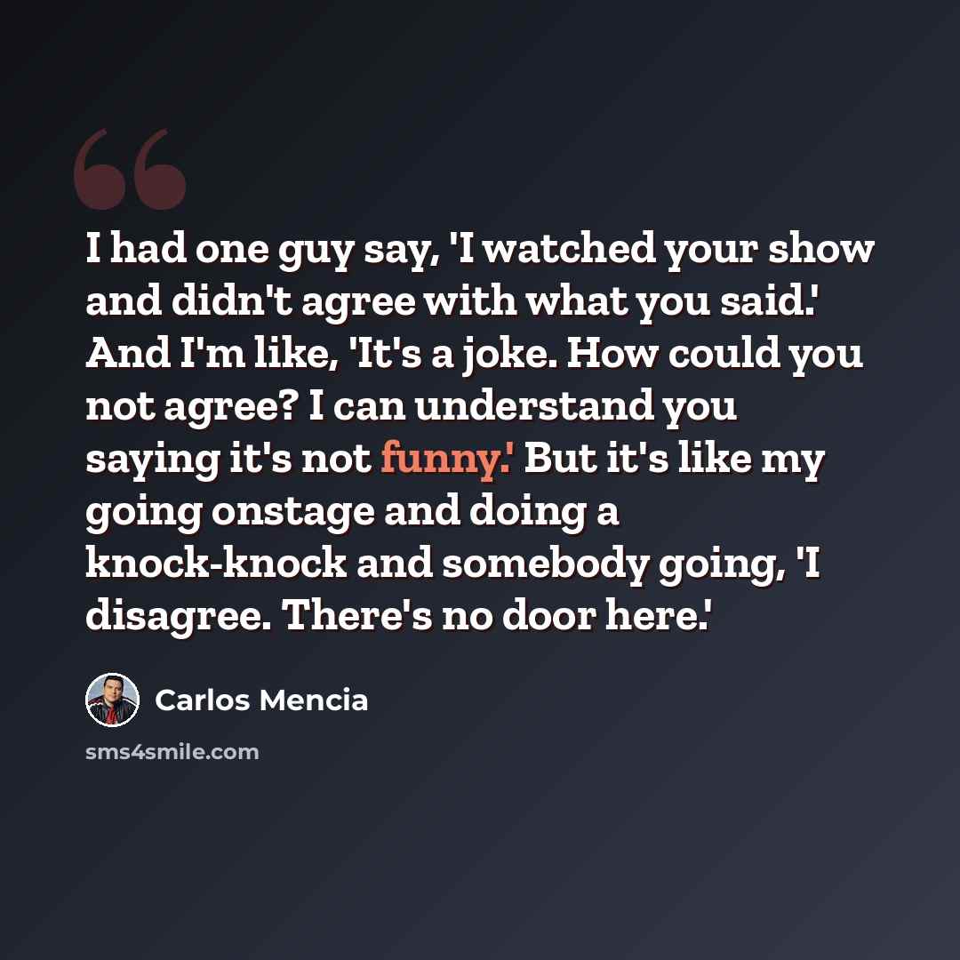 “I had one guy say, 'I watched your show and didn't agree with what you said.' And I'm like, 'It's a joke. How could you not agree? I can understand you saying it's not funny.' But it's like my going onstage and doing a knock-knock and somebody going, 'I disagree. There's no door here.'” quote by Carlos Mencia