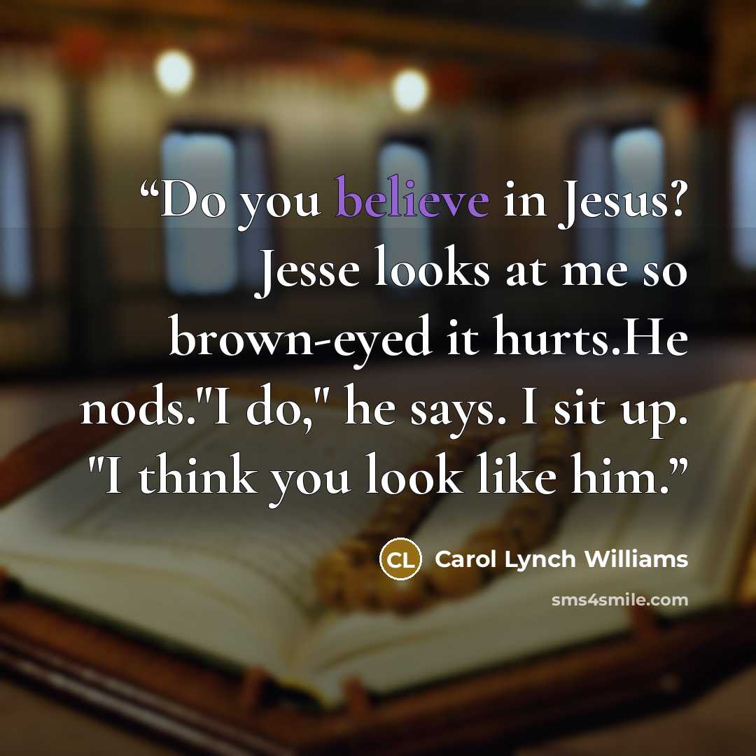 “Do you believe in Jesus? Jesse looks at me so brown-eyed it hurts.He nods."I do," he says. I sit up. "I think you look like him.” quote by Carol Lynch Williams