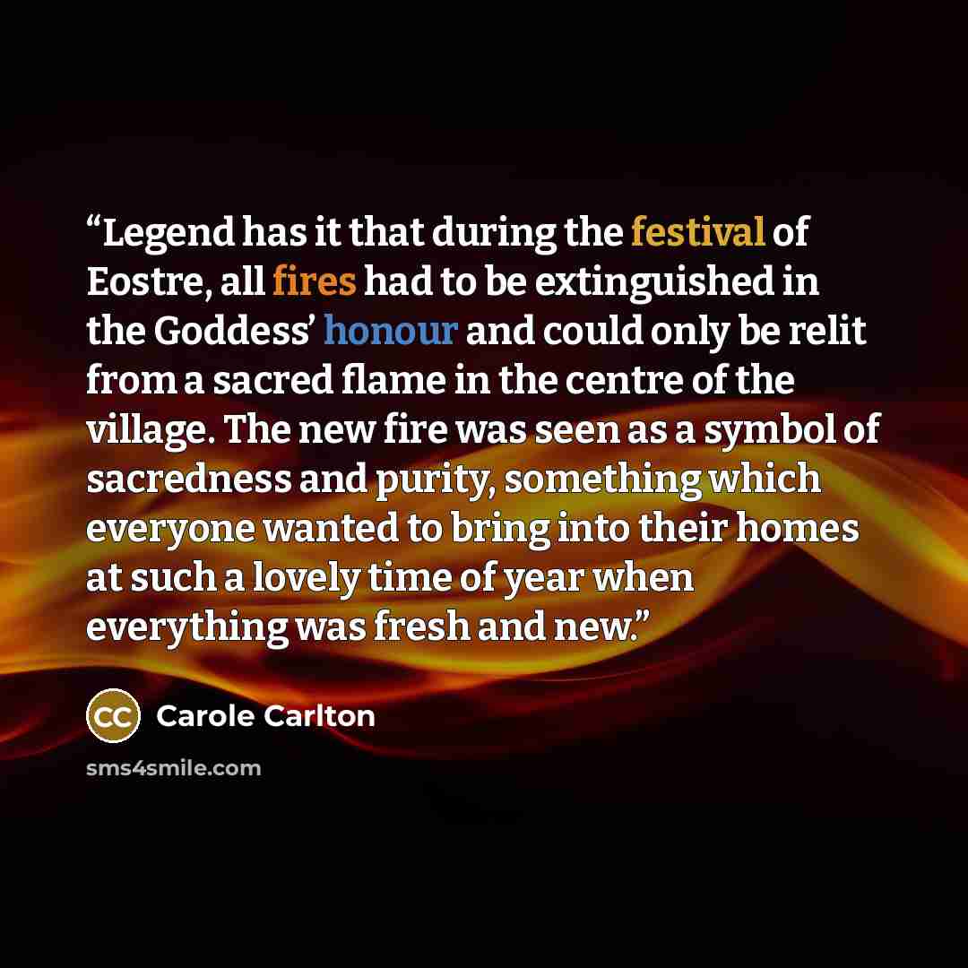“Legend has it that during the festival of Eostre, all fires had to be extinguished in the Goddess’ honour and could only be relit from a sacred flame in the centre of the village. The new fire was seen as a symbol of sacredness and purity, something which everyone wanted to bring into their homes…” quote by Carole Carlton
