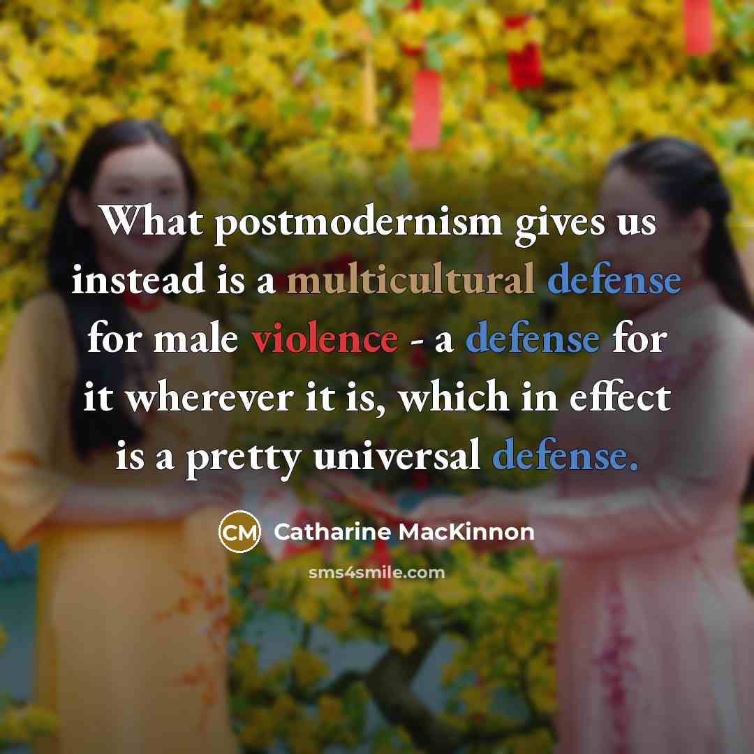 “What postmodernism gives us instead is a multicultural defense for male violence - a defense for it wherever it is, which in effect is a pretty universal defense.” quote by Catharine MacKinnon