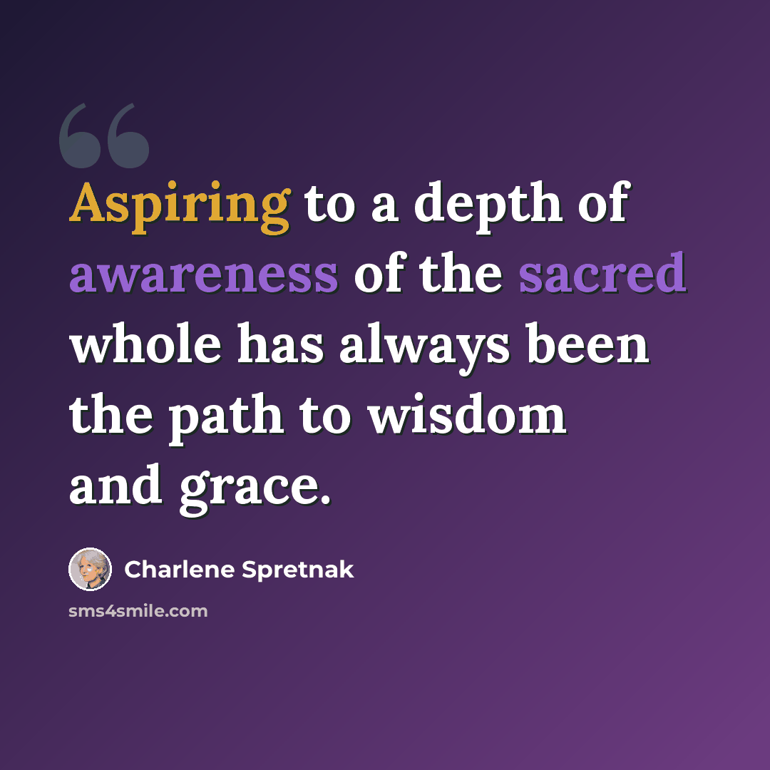 “Aspiring to a depth of awareness of the sacred whole has always been the path to wisdom and grace.” quote by Charlene Spretnak