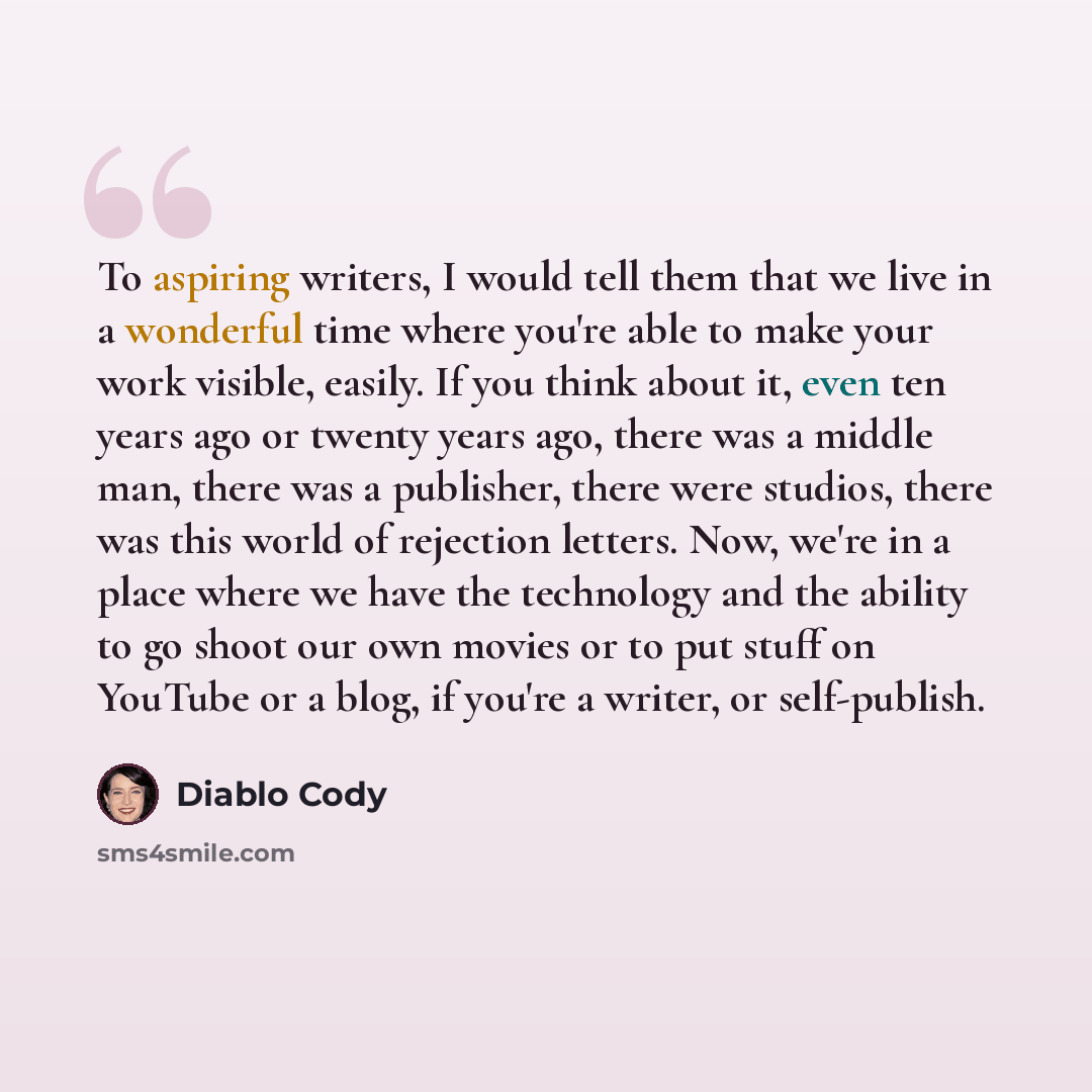 “To aspiring writers, I would tell them that we live in a wonderful time where you're able to make your work visible, easily. If you think about it, even ten years ago or twenty years ago, there was a middle man, there was a publisher, there were studios, there was this world of rejection letters…” quote by Diablo Cody