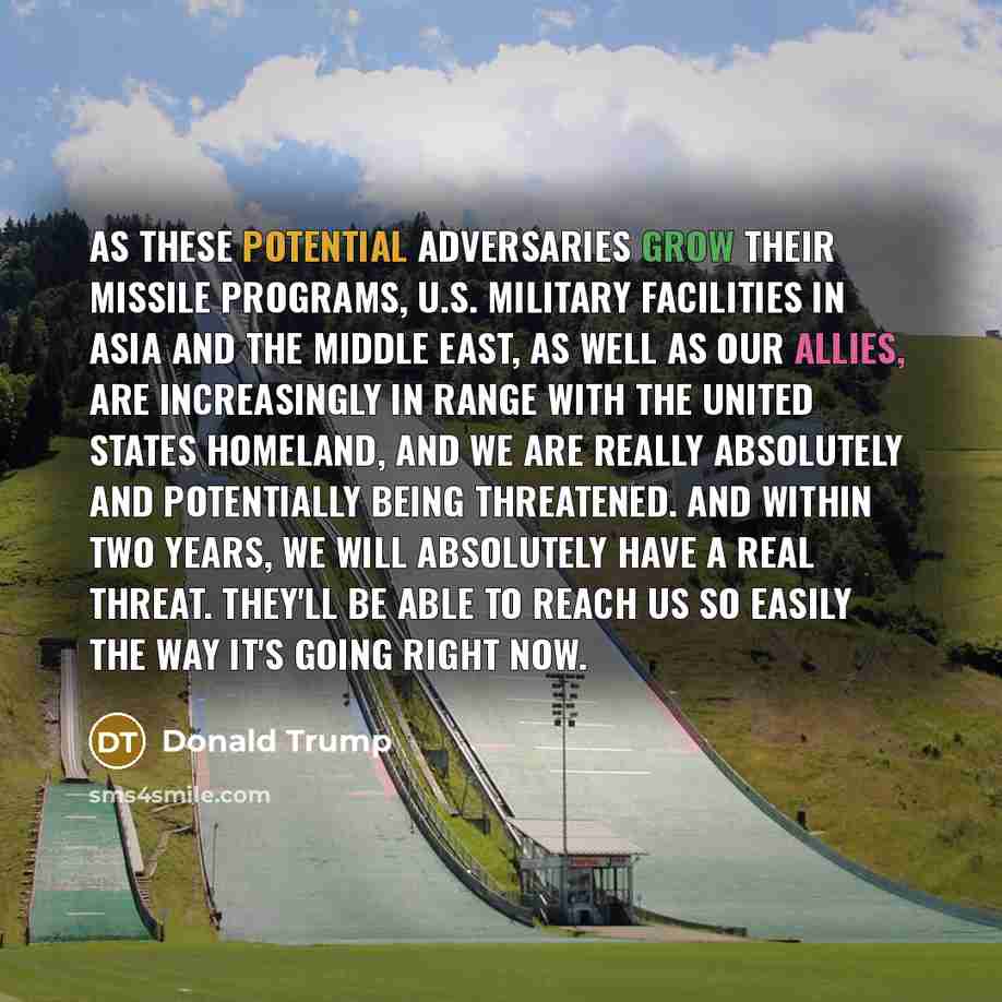 “As these potential adversaries grow their missile programs, U.S. military facilities in Asia and the Middle East, as well as our allies, are increasingly in range with the United States homeland, and we are really absolutely and potentially being threatened. And within two years, we will…” quote by Donald Trump