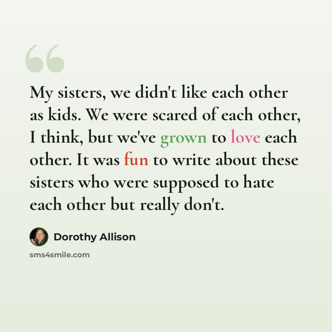 “My sisters, we didn't like each other as kids. We were scared of each other, I think, but we've grown to love each other. It was fun to write about these sisters who were supposed to hate each other but really don't.” quote by Dorothy Allison