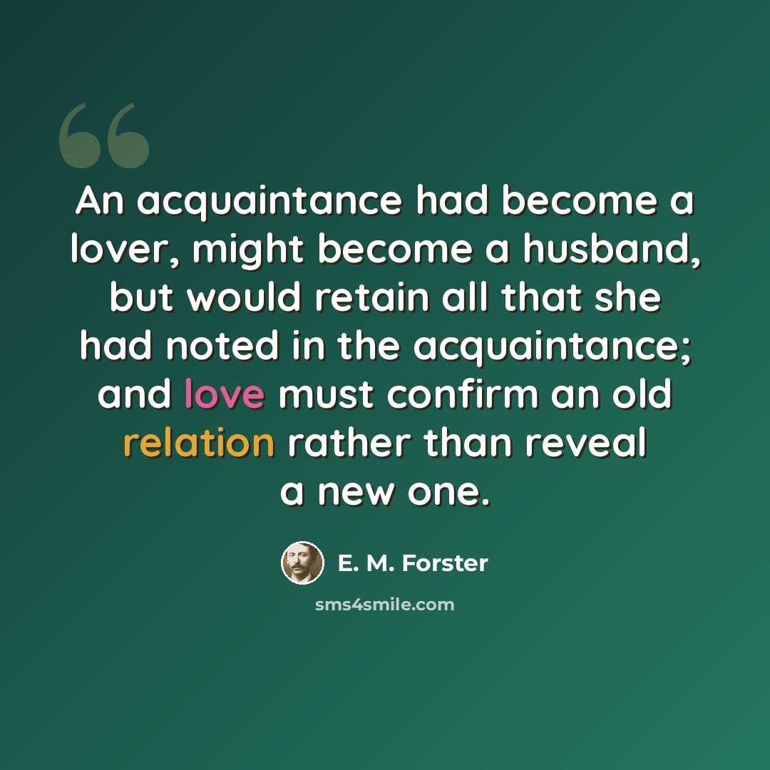 “An acquaintance had become a lover, might become a husband, but would retain all that she had noted in the acquaintance; and love must confirm an old relation rather than reveal a new one.” quote by E. M. Forster