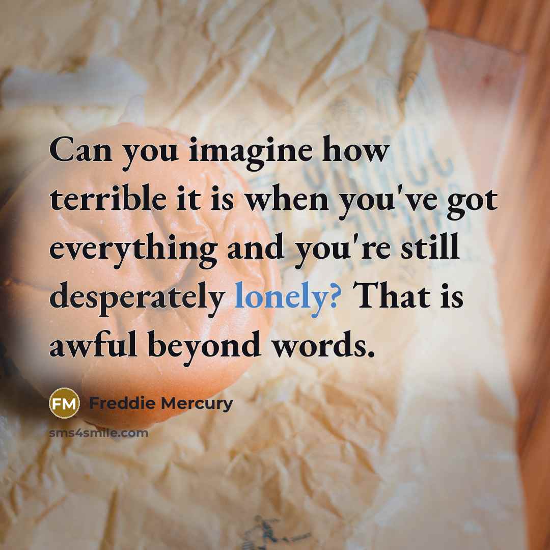 “Can you imagine how terrible it is when you've got everything and you're still desperately lonely? That is awful beyond words.” quote by Freddie Mercury