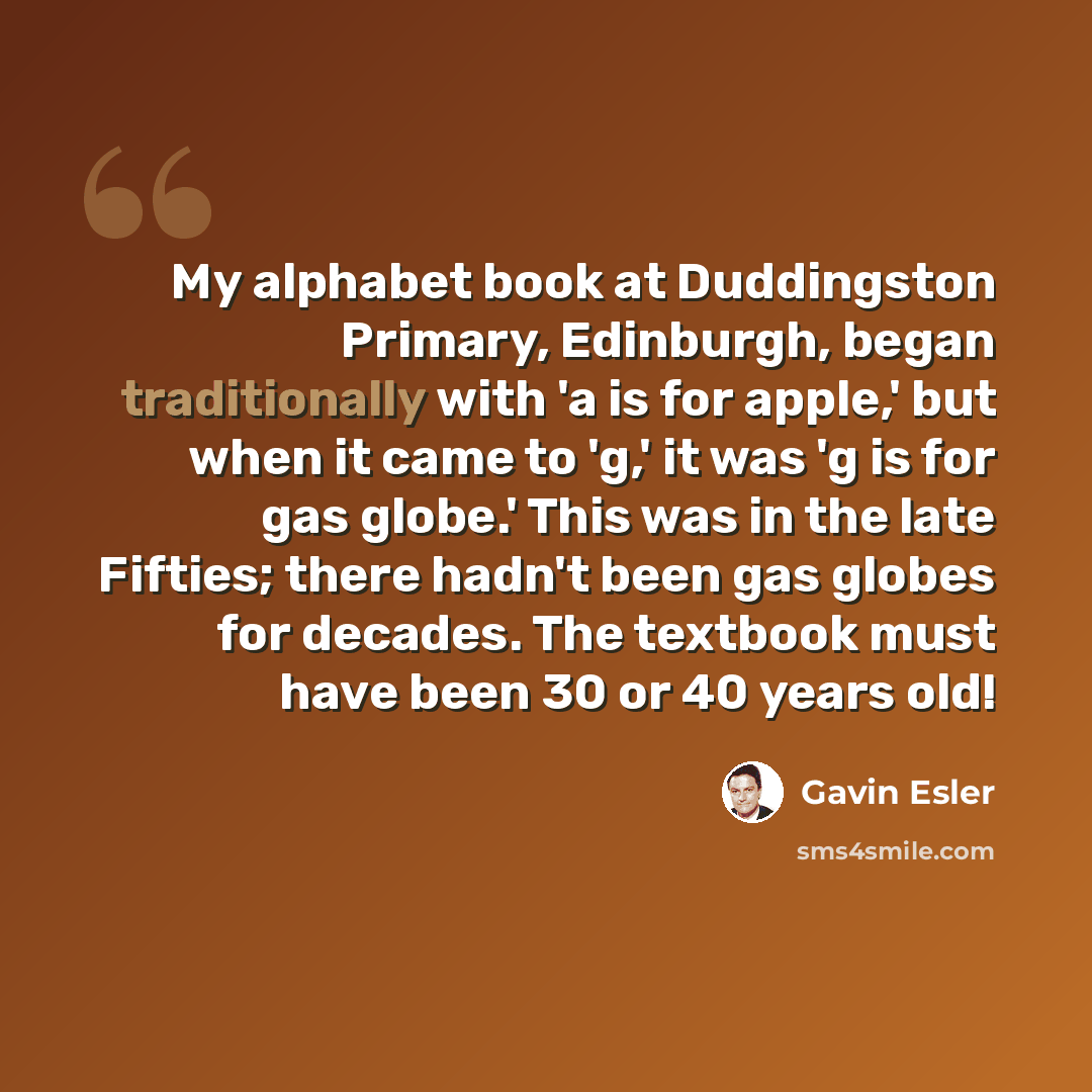 “My alphabet book at Duddingston Primary, Edinburgh, began traditionally with 'a is for apple,' but when it came to 'g,' it was 'g is for gas globe.' This was in the late Fifties; there hadn't been gas globes for decades. The textbook must have been 30 or 40 years old!” quote by Gavin Esler