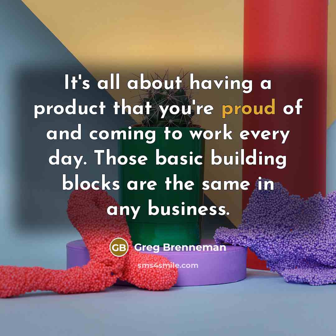 “It's all about having a product that you're proud of and coming to work every day. Those basic building blocks are the same in any business.” quote by Greg Brenneman