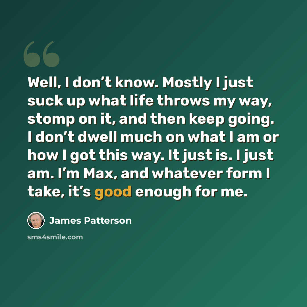 “Well, I don’t know. Mostly I just suck up what life throws my way, stomp on it, and then keep going. I don’t dwell much on what I am or how I got this way. It just is. I just am. I’m Max, and whatever form I take, it’s good enough for me.” quote by James Patterson