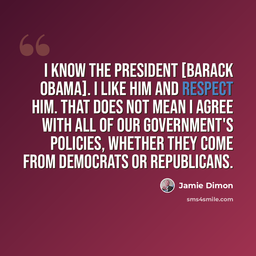 “I know the President [Barack Obama]. I like him and respect him. That does not mean I agree with all of our government's policies, whether they come from Democrats or Republicans.” quote by Jamie Dimon