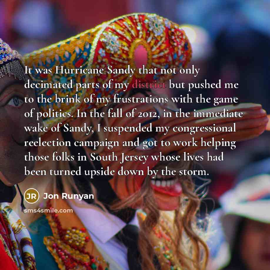“It was Hurricane Sandy that not only decimated parts of my district but pushed me to the brink of my frustrations with the game of politics. In the fall of 2012, in the immediate wake of Sandy, I suspended my congressional reelection campaign and got to work helping those folks in South Jersey…” quote by Jon Runyan