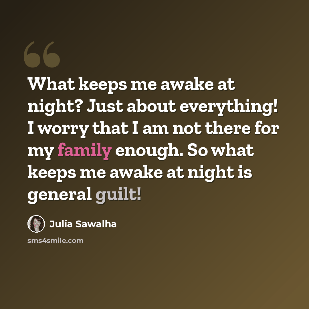“What keeps me awake at night? Just about everything! I worry that I am not there for my family enough. So what keeps me awake at night is general guilt!” quote by Julia Sawalha