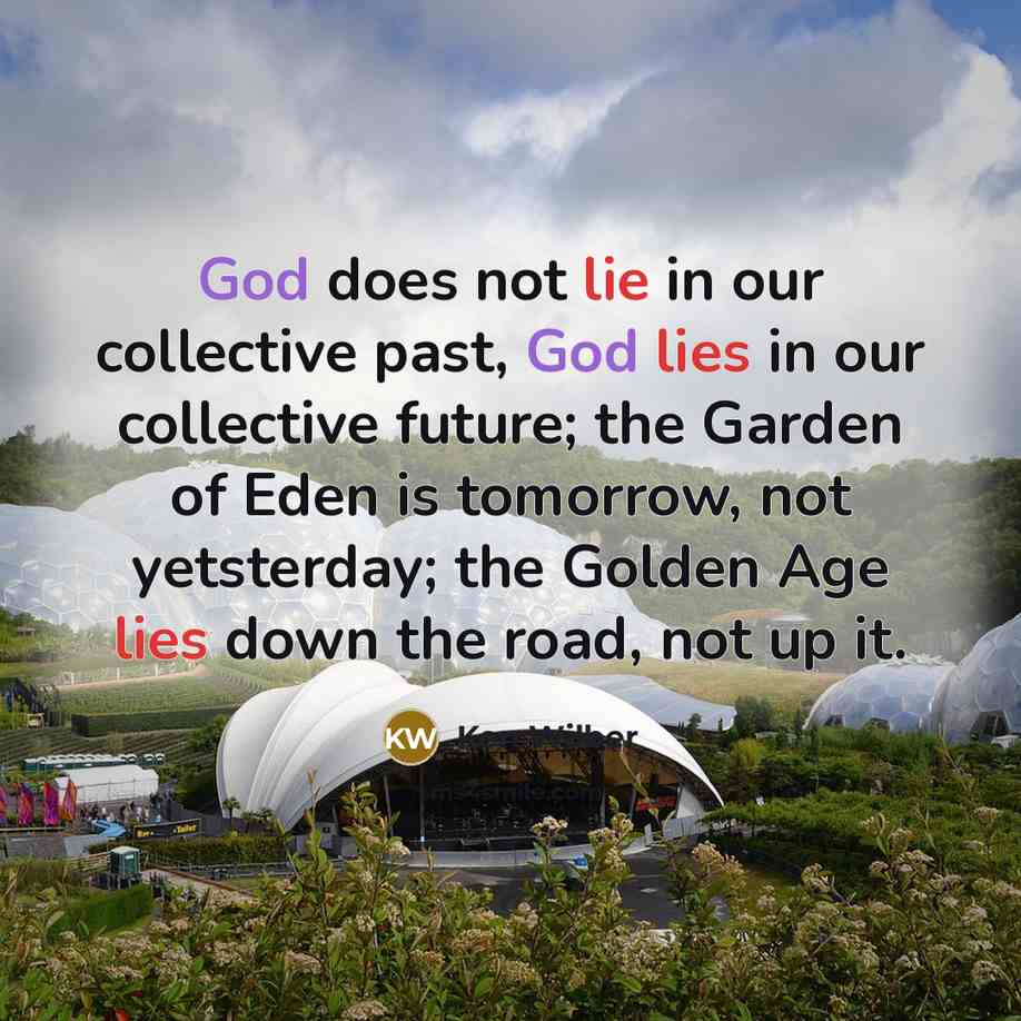 “God does not lie in our collective past, God lies in our collective future; the Garden of Eden is tomorrow, not yetsterday; the Golden Age lies down the road, not up it.” quote by Ken Wilber