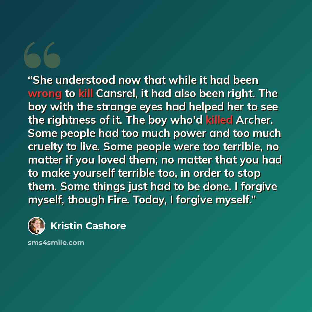 “She understood now that while it had been wrong to kill Cansrel, it had also been right. The boy with the strange eyes had helped her to see the rightness of it. The boy who'd killed Archer. Some people had too much power and too much cruelty to live. Some people were too terrible, no matter if…” quote by Kristin Cashore