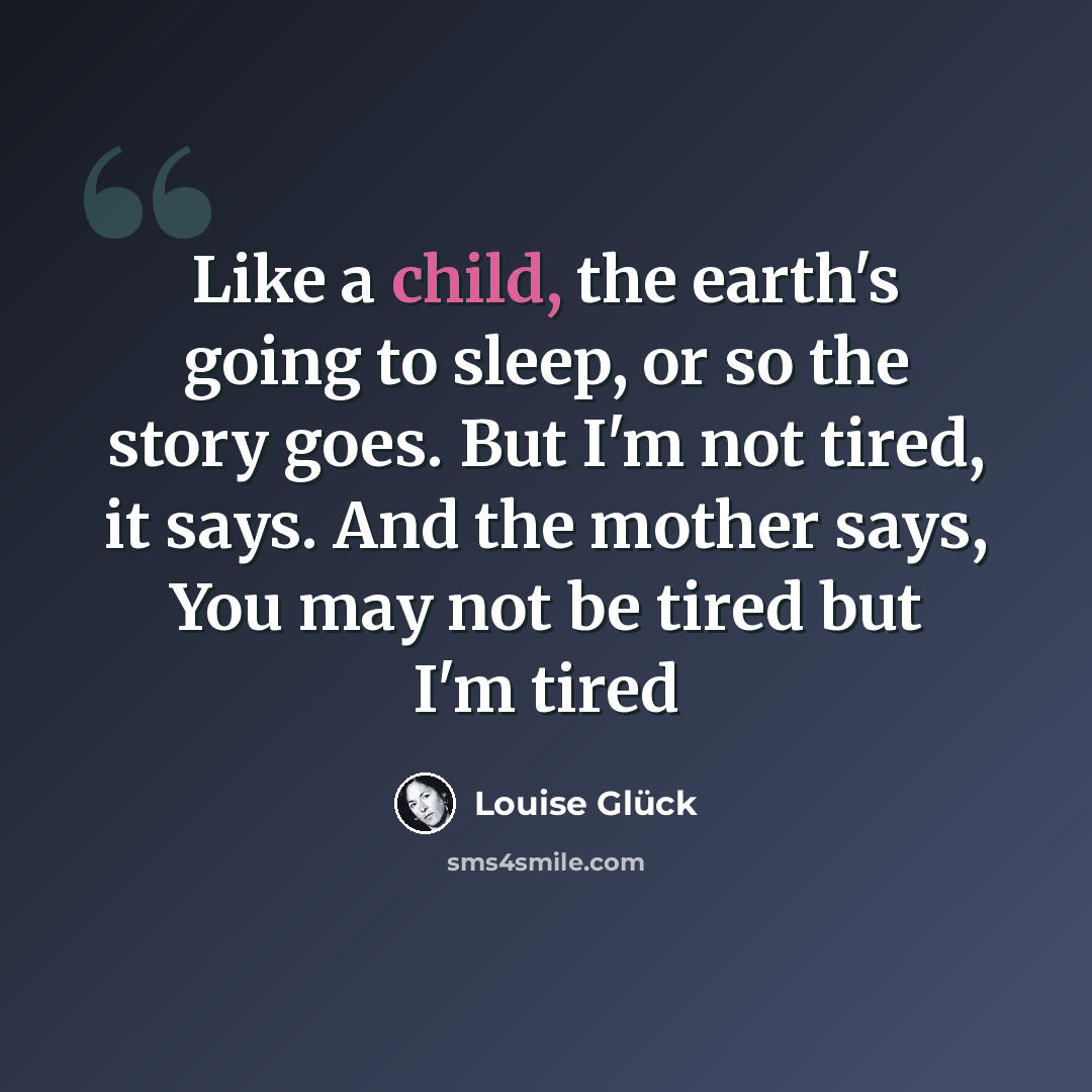 “Like a child, the earth's going to sleep, or so the story goes. But I'm not tired, it says. And the mother says, You may not be tired but I'm tired” quote by Louise Glück