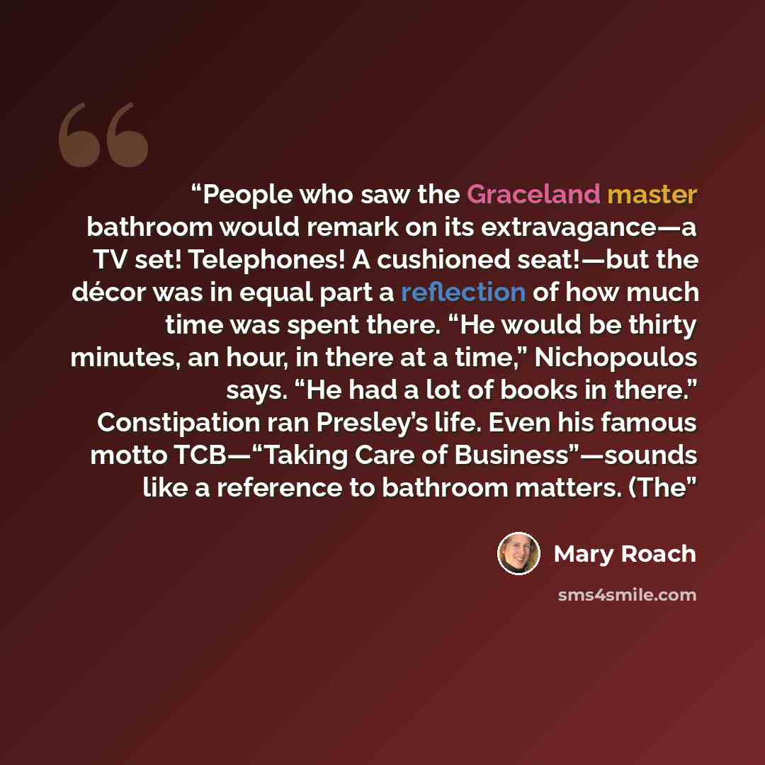 “People who saw the Graceland master bathroom would remark on its extravagance—a TV set! Telephones! A cushioned seat!—but the décor was in equal part a reflection of how much time was spent there. “He would be thirty minutes, an hour, in there at a time,” Nichopoulos says. “He had a lot of books…” quote by Mary Roach