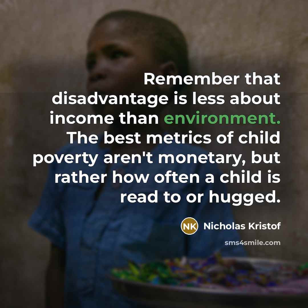 “Remember that disadvantage is less about income than environment. The best metrics of child poverty aren't monetary, but rather how often a child is read to or hugged.” quote by Nicholas Kristof