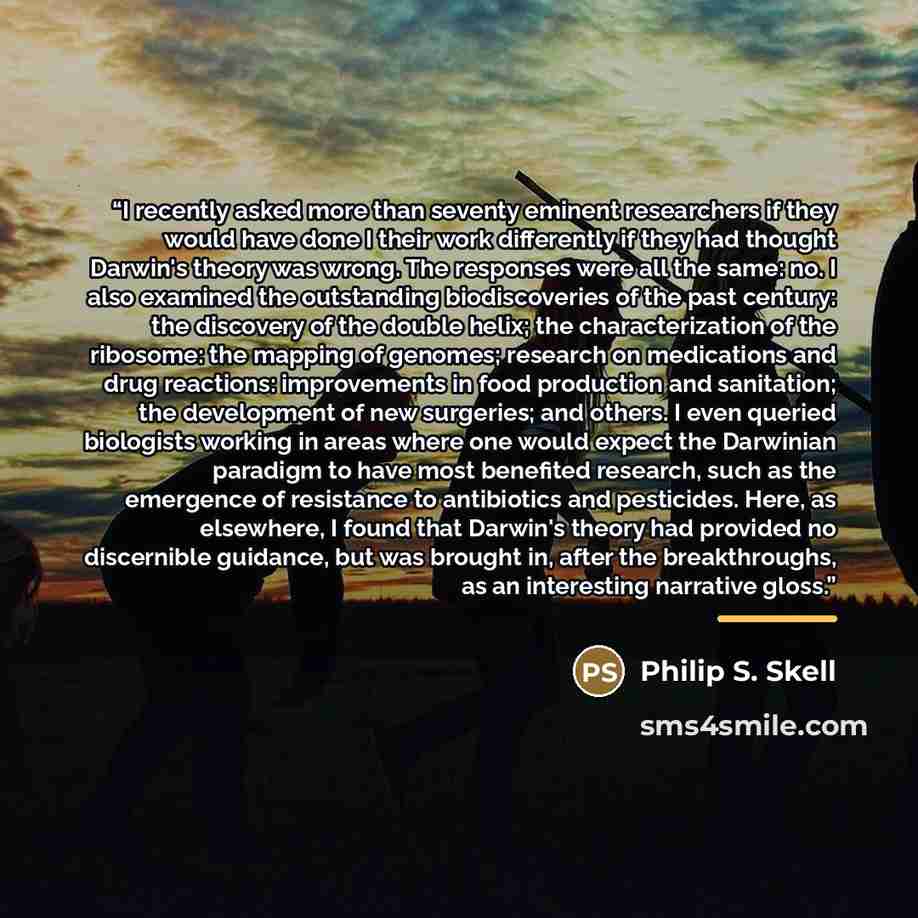 “I recently asked more than seventy eminent researchers if they would have done I their work differently if they had thought Darwin's theory was wrong. The responses were all the same: no. I also examined the outstanding biodiscoveries of the past century: the discovery of the double helix; the…” quote by Philip S. Skell