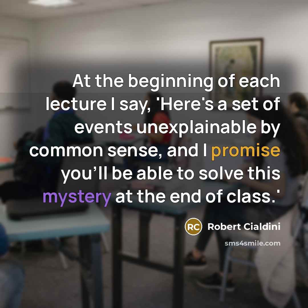 “At the beginning of each lecture I say, 'Here's a set of events unexplainable by common sense, and I promise you'll be able to solve this mystery at the end of class.'” quote by Robert Cialdini