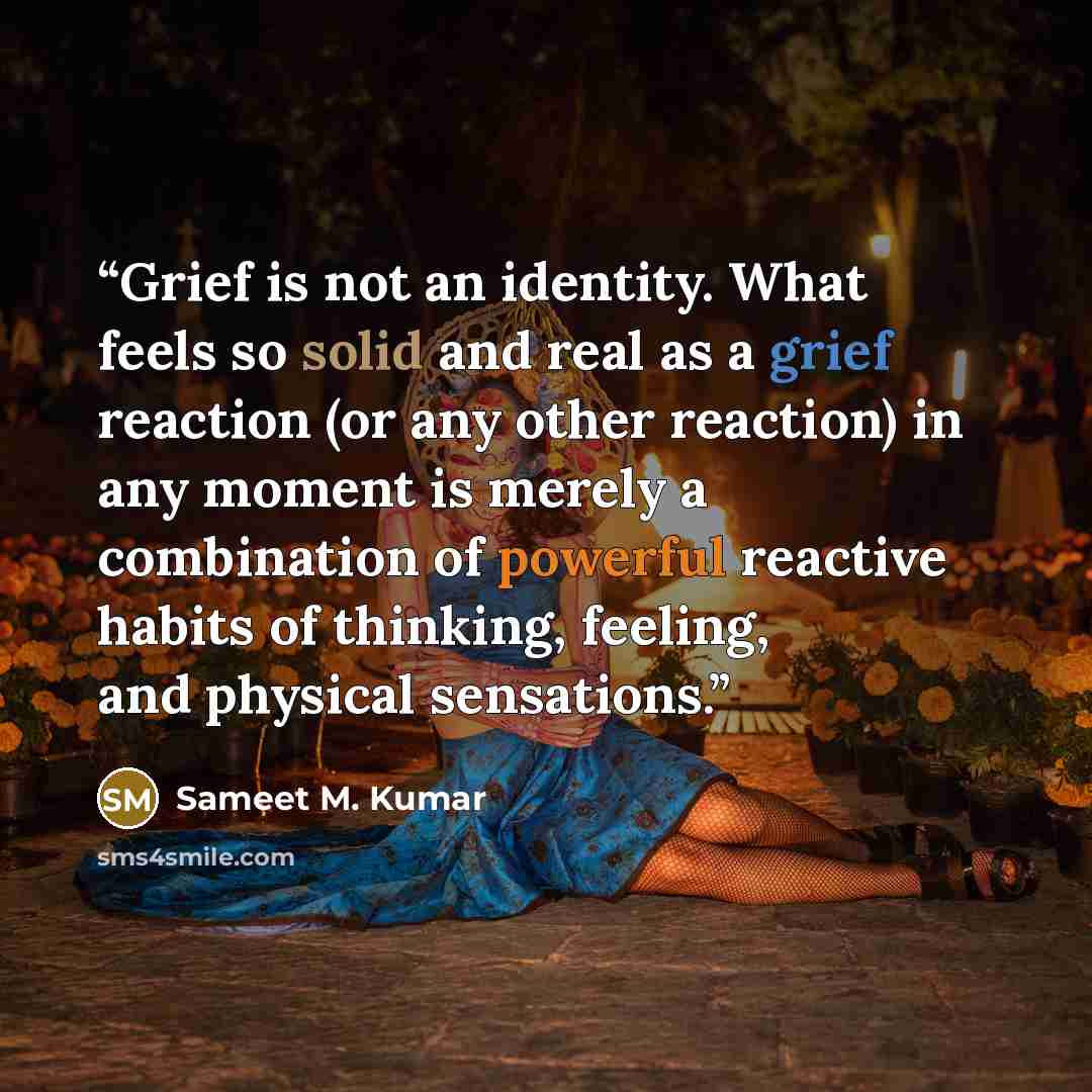 “Grief is not an identity. What feels so solid and real as a grief reaction (or any other reaction) in any moment is merely a combination of powerful reactive habits of thinking, feeling, and physical sensations.” quote by Sameet M. Kumar