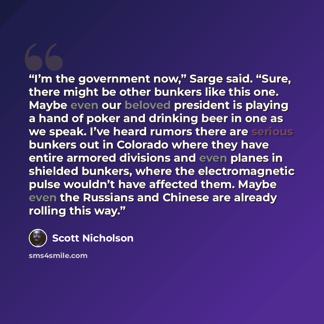 “I’m the government now,” Sarge said. “Sure, there might be other bunkers like this one. Maybe even our beloved president is playing a hand of poker and drinking beer in one as we speak. I’ve heard rumors there are serious bunkers out in Colorado where they have entire armored divisions and even…” quote by Scott Nicholson