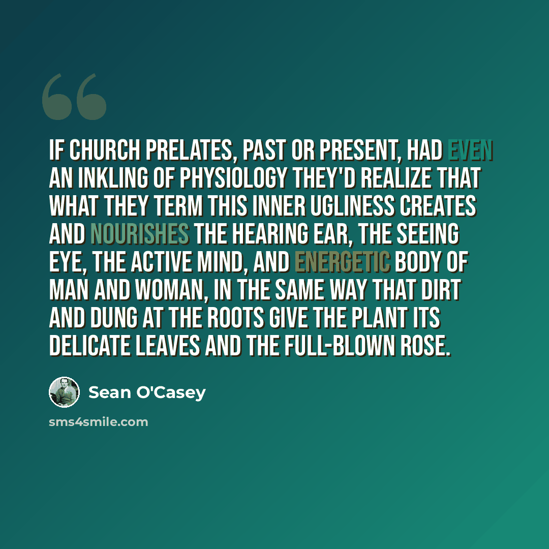 “If church prelates, past or present, had even an inkling of physiology they'd realize that what they term this inner ugliness creates and nourishes the hearing ear, the seeing eye, the active mind, and energetic body of man and woman, in the same way that dirt and dung at the roots give the plant…” quote by Sean O'Casey