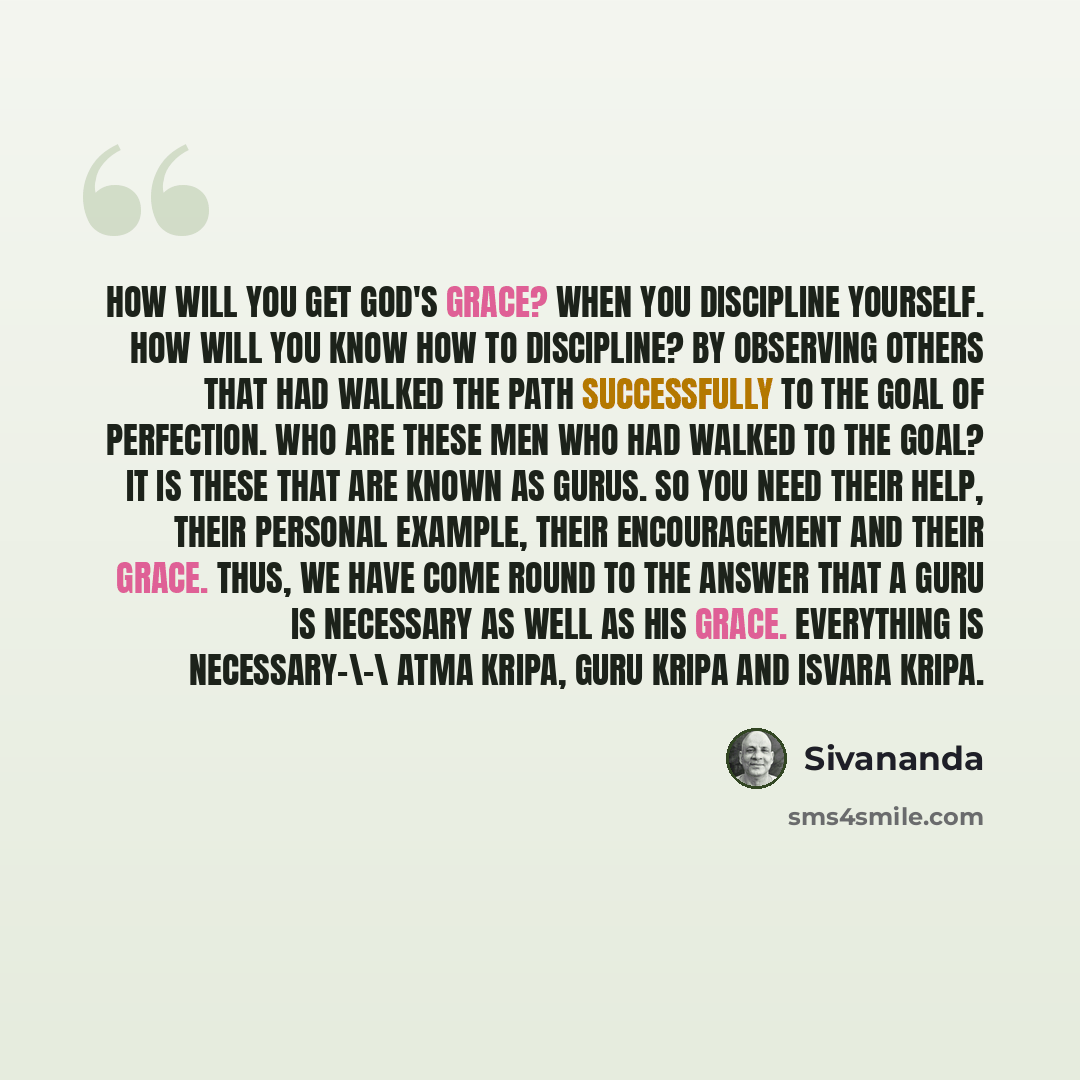 “How will you get God's grace? When you discipline yourself. How will you know how to discipline? By observing others that had walked the path successfully to the goal of perfection. Who are these men who had walked to the goal? It is these that are known as Gurus. So you need their help, their…” quote by Sivananda