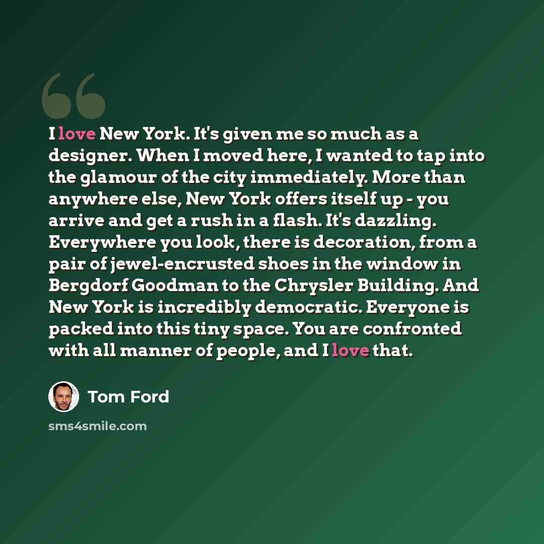 “I love New York. It's given me so much as a designer. When I moved here, I wanted to tap into the glamour of the city immediately. More than anywhere else, New York offers itself up - you arrive and get a rush in a flash. It's dazzling. Everywhere you look, there is decoration, from a pair of…” quote by Tom Ford