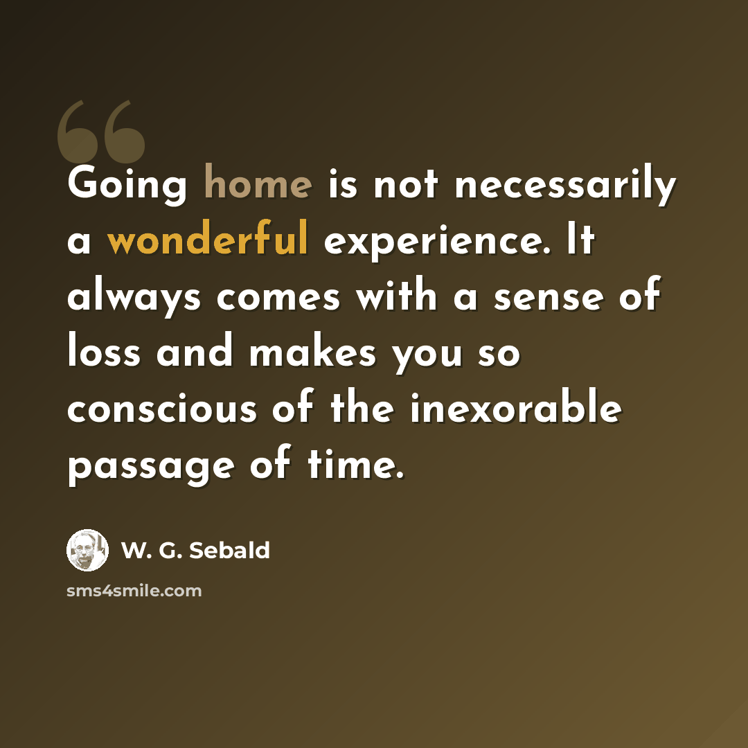 “Going home is not necessarily a wonderful experience. It always comes with a sense of loss and makes you so conscious of the inexorable passage of time.” quote by W. G. Sebald