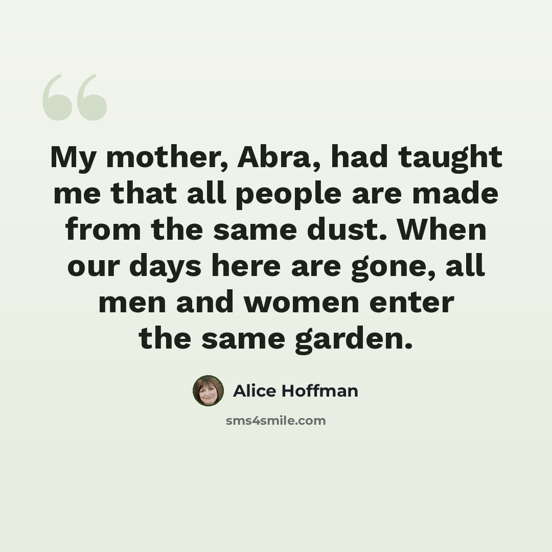 “My mother, Abra, had taught me that all people are made from the same dust. When our days here are gone, all men and women enter the same garden.” quote by Alice Hoffman