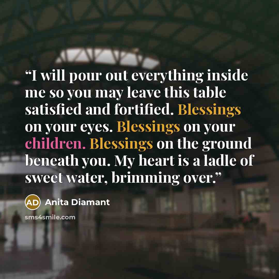 “I will pour out everything inside me so you may leave this table satisfied and fortified. Blessings on your eyes. Blessings on your children. Blessings on the ground beneath you. My heart is a ladle of sweet water, brimming over.” quote by Anita Diamant
