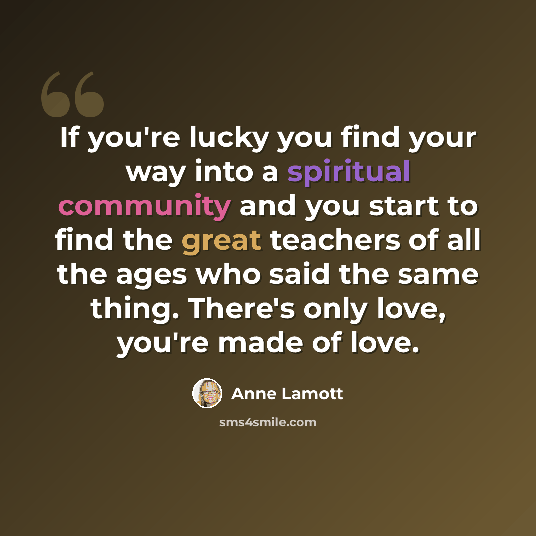 “If you're lucky you find your way into a spiritual community and you start to find the great teachers of all the ages who said the same thing. There's only love, you're made of love.” quote by Anne Lamott