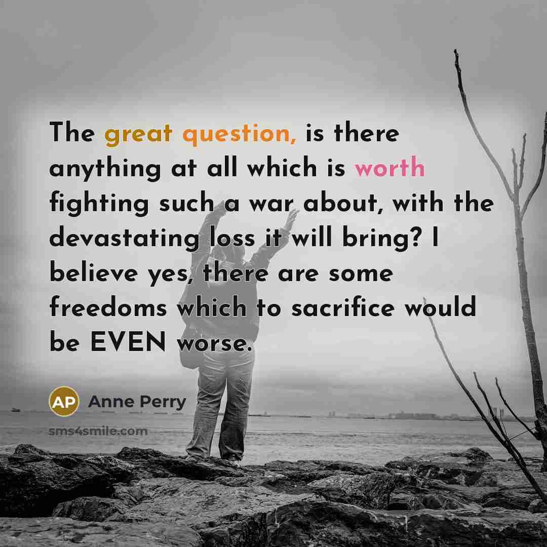 “The great question, is there anything at all which is worth fighting such a war about, with the devastating loss it will bring? I believe yes, there are some freedoms which to sacrifice would be EVEN worse.” quote by Anne Perry
