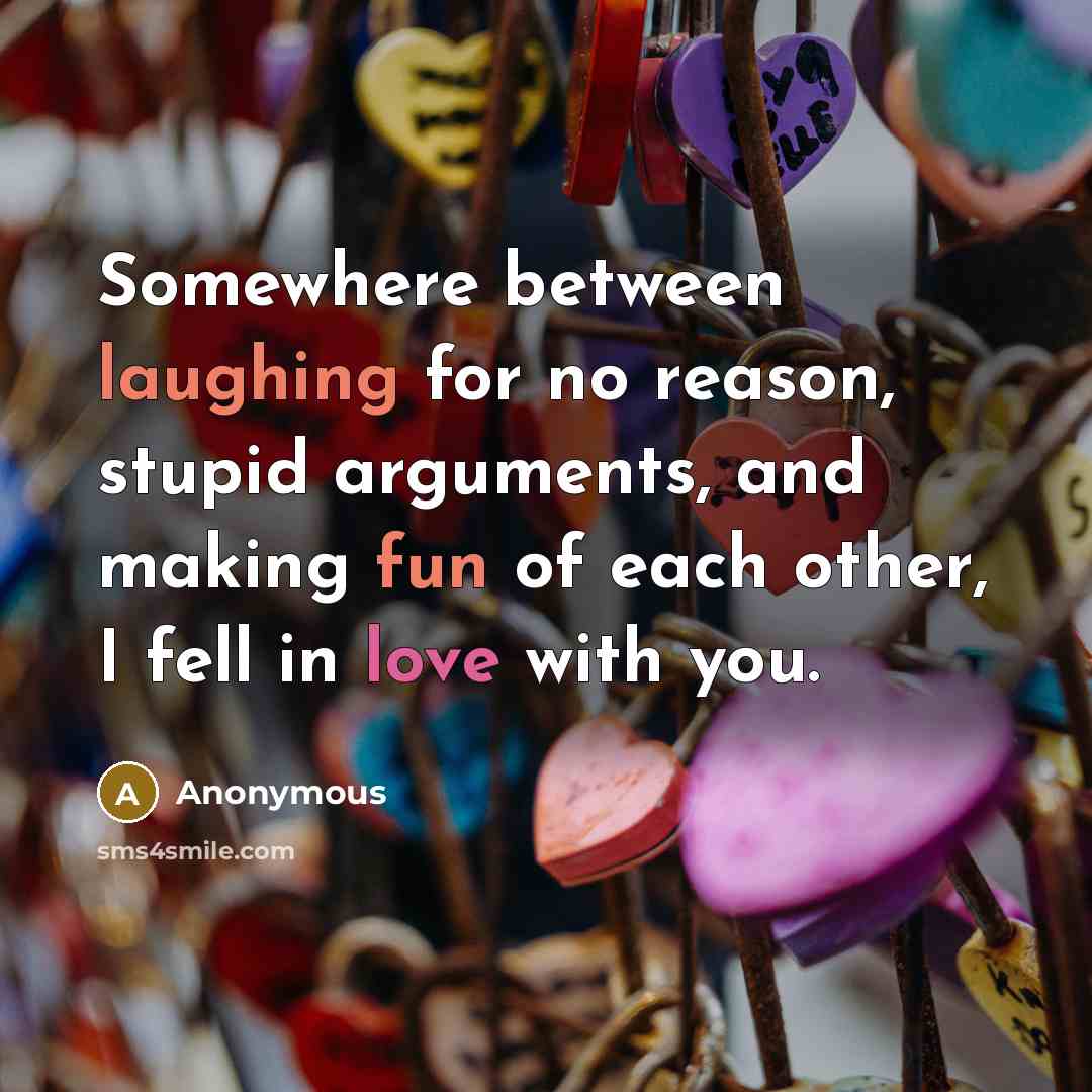 “Somewhere between laughing for no reason, stupid arguments, and making fun of each other, I fell in love with you.” quote by Anonymous