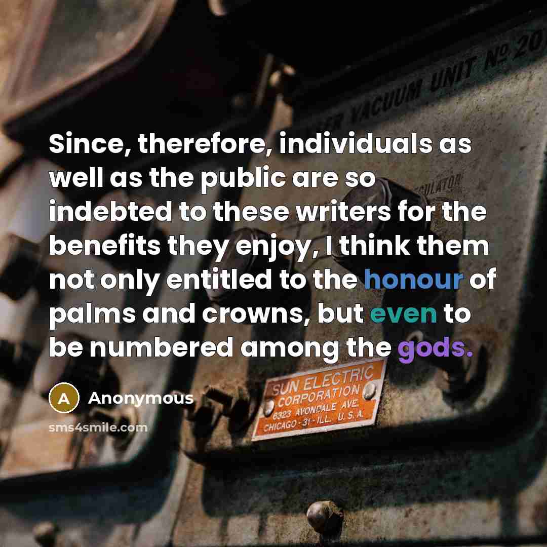 “Since, therefore, individuals as well as the public are so indebted to these writers for the benefits they enjoy, I think them not only entitled to the honour of palms and crowns, but even to be numbered among the gods.” quote by Anonymous