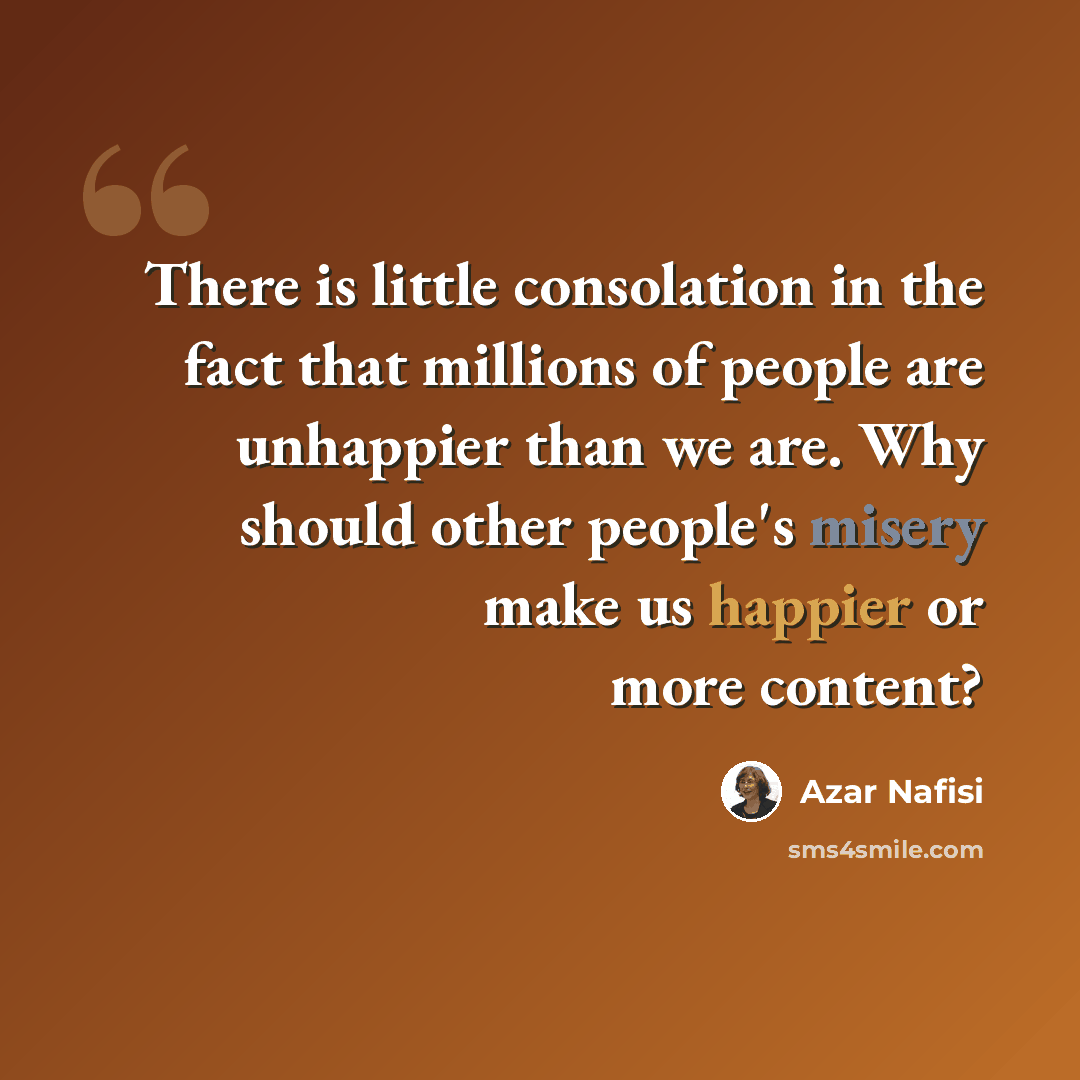 “There is little consolation in the fact that millions of people are unhappier than we are. Why should other people's misery make us happier or more content?” quote by Azar Nafisi