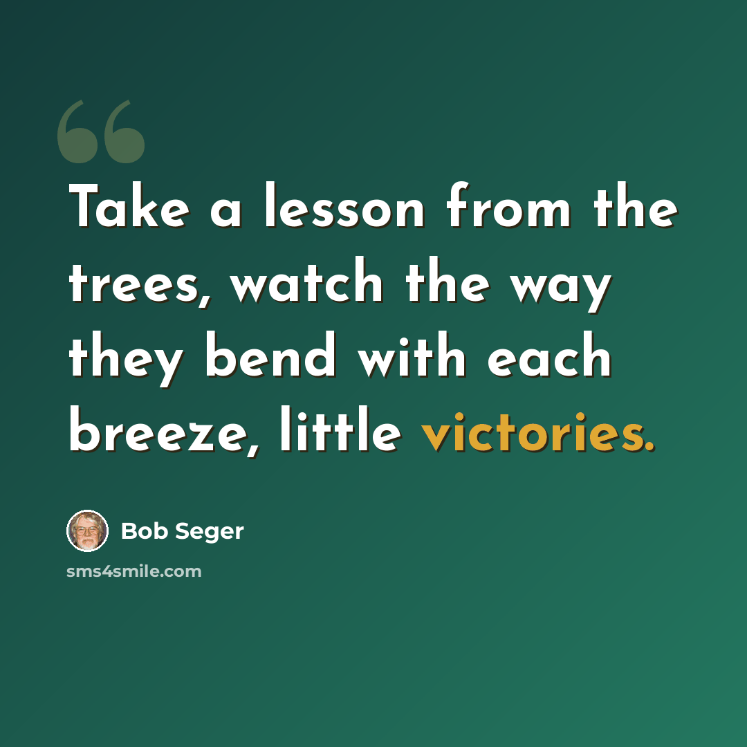 “Take a lesson from the trees, watch the way they bend with each breeze, little victories.” quote by Bob Seger
