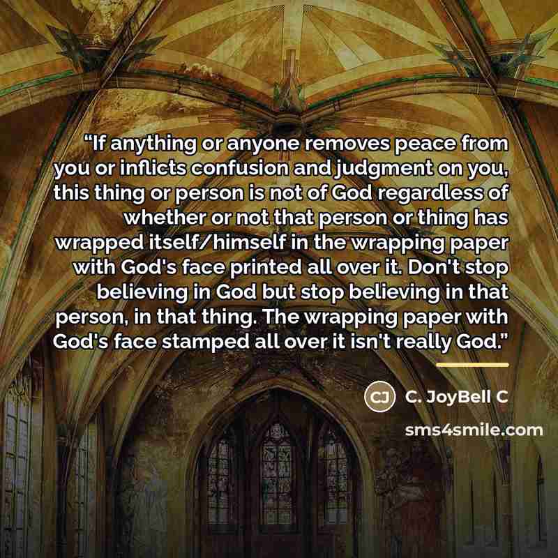 “If anything or anyone removes peace from you or inflicts confusion and judgment on you, this thing or person is not of God regardless of whether or not that person or thing has wrapped itself/himself in the wrapping paper with God's face printed all over it. Don't stop believing in God but stop…” quote by C. JoyBell C